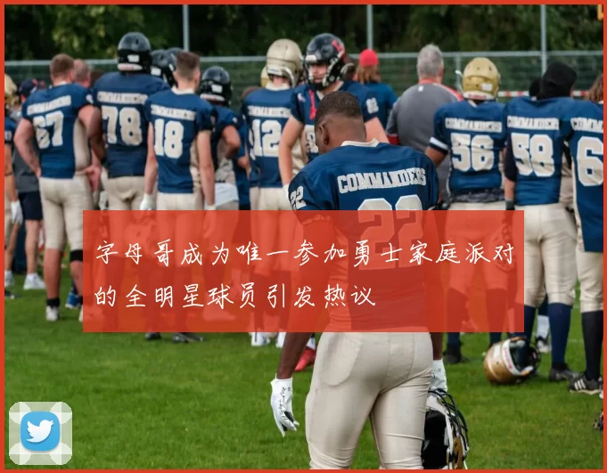 字母哥成为唯一参加勇士家庭派对的全明星球员引发热议