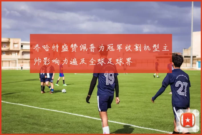 乔哈特盛赞佩普为冠军收割机型主帅影响力遍及全球足球界
