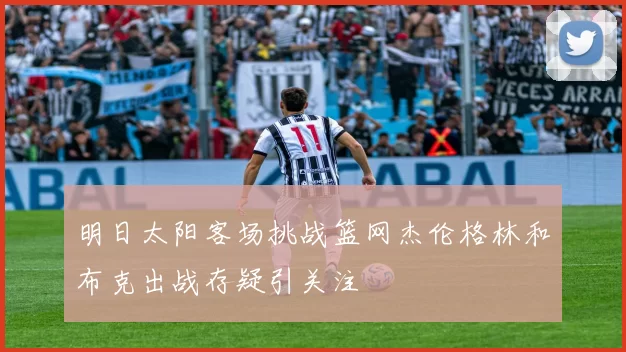 明日太阳客场挑战篮网杰伦格林和布克出战存疑引关注
