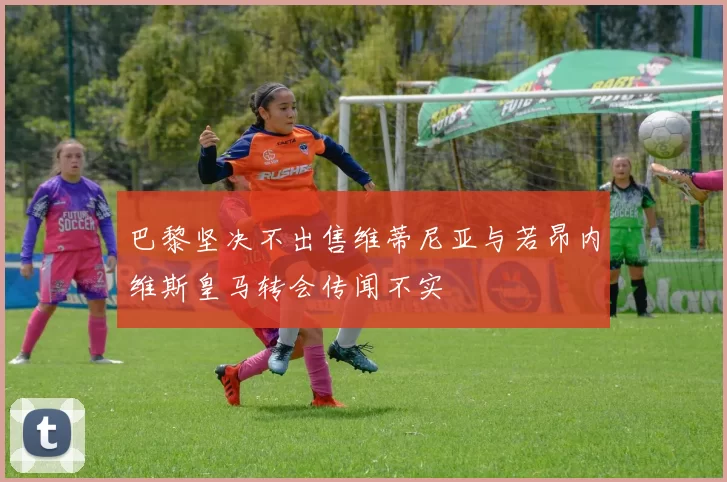 巴黎坚决不出售维蒂尼亚与若昂内维斯皇马转会传闻不实