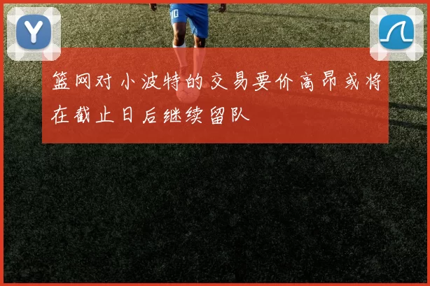 篮网对小波特的交易要价高昂或将在截止日后继续留队