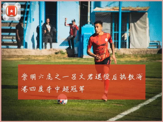 崇明六虎之一吕文君退役后执教海港四度夺中超冠军