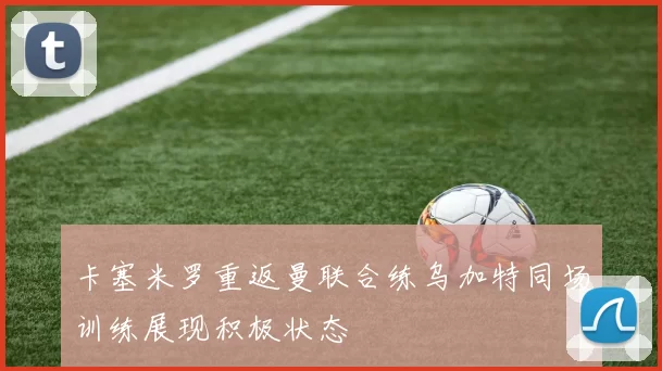 卡塞米罗重返曼联合练乌加特同场训练展现积极状态