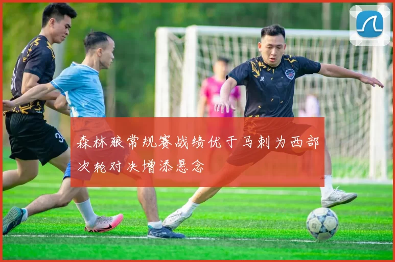 森林狼常规赛战绩优于马刺为西部次轮对决增添悬念