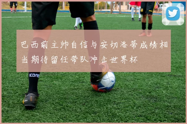 巴西前主帅自信与安切洛蒂成绩相当期待留任带队冲击世界杯