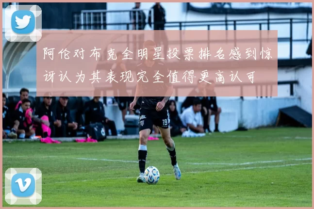 阿伦对布克全明星投票排名感到惊讶认为其表现完全值得更高认可