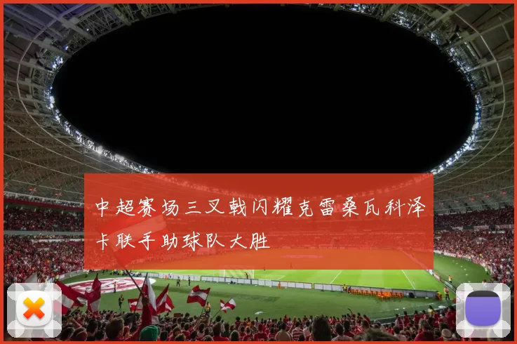中超赛场三叉戟闪耀克雷桑瓦科泽卡联手助球队大胜