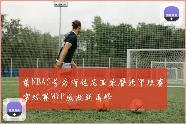 前NBA5号秀海佐尼亚荣膺西甲联赛常规赛MVP成就新高峰