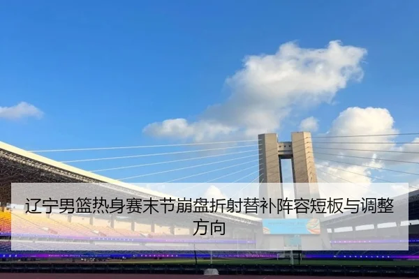 辽宁男篮热身赛末节崩盘折射替补阵容短板与调整方向